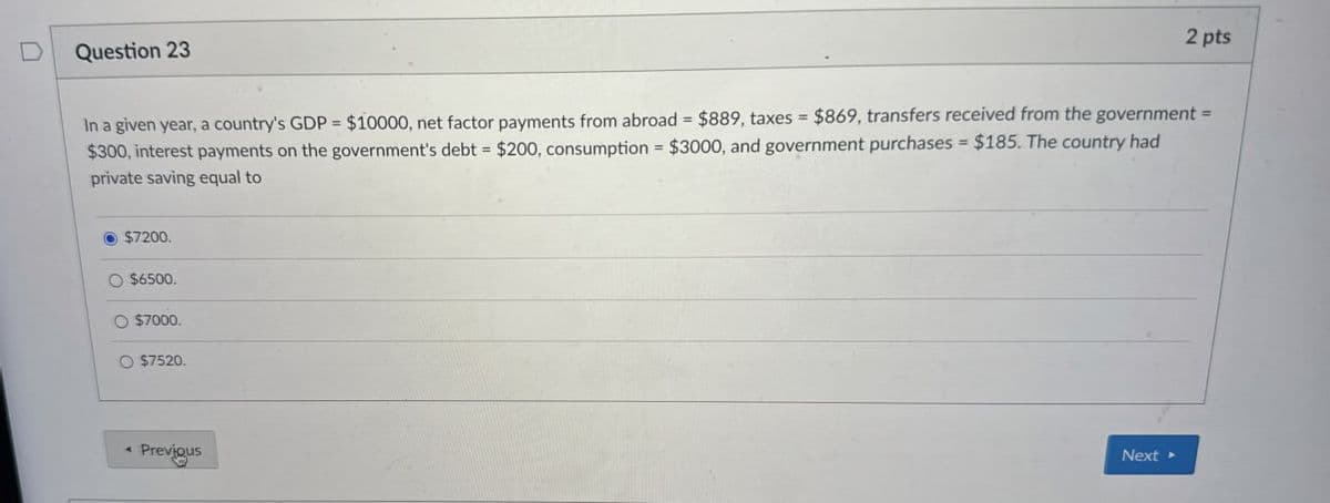 D
Question 23
2 pts
In a given year, a country's GDP = $10000, net factor payments from abroad = $889, taxes = $869, transfers received from the government =
$300, interest payments on the government's debt = $200, consumption = $3000, and government purchases = $185. The country had
private saving equal to
$7200.
O $6500.
O $7000.
$7520.
Previous
Next ▸