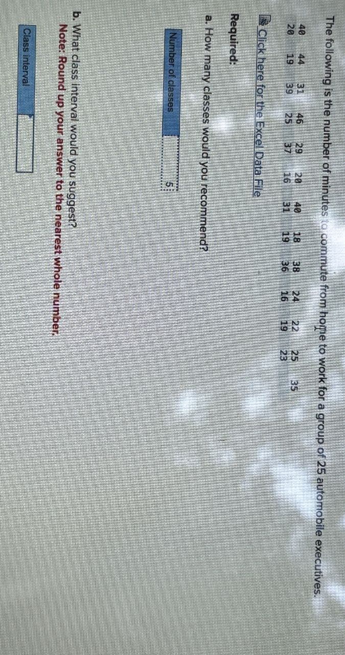 The following is the number of minutes to commute from home to work for a group of 25 automobile executives.
46
40
44 31
29 20
20 19 39 25 37 16
40
18
38
24 22 25 35
31
19
36
16 19
23
Click here for the Excel Data File
Required:
a. How many classes would you recommend?
Number of classes
5
b. What class interval would you suggest?
Note: Round up your answer to the nearest whole number.
Class interval