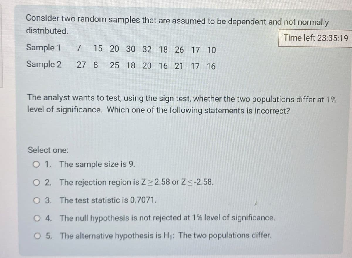 Consider two random samples that are assumed to be dependent and not normally
distributed.
Sample 1 7 15 20 30 32 18 26 17 10
Sample 2 27 8 25 18 20 16 21 17 16
Time left 23:35:19
The analyst wants to test, using the sign test, whether the two populations differ at 1%
level of significance. Which one of the following statements is incorrect?
Select one:
O 1. The sample size is 9.
O 2. The rejection region is Z≥2.58 or Z<-2.58.
O 3. The test statistic is 0.7071.
O 4. The null hypothesis is not rejected at 1% level of significance.
O 5. The alternative hypothesis is H₁: The two populations differ.