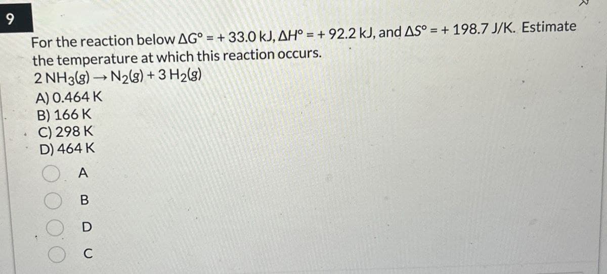 9
=+
For the reaction below AG° = + 33.0 kJ, AH° = + 92.2 kJ, and AS° =+ 198.7 J/K. Estimate
the temperature at which this reaction occurs.
2 NH3(g) →N2(g) + 3H2(g)
A) 0.464 K
B) 166 K
C) 298 K
D) 464 K
A
B
C