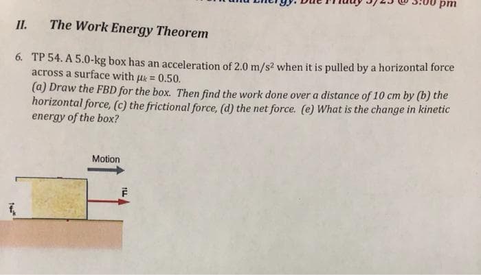 pm
II.
The Work Energy Theorem
6. TP 54. A 5.0-kg box has an acceleration of 2.0 m/s2 when it is pulled by a horizontal force
across a surface with uk = 0.50.
(a) Draw the FBD for the box. Then find the work done over a distance of 10 cm by (b) the
horizontal force, (c) the frictional force, (d) the net force. (e) What is the change in kinetic
energy of the box?
Motion
