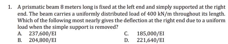 1. A prismatic beam 8 meters long is fixed at the left end and simply supported at the right
end. The beam carries a uniformly distributed load of 400 kN/m throughout its length.
Which of the following most nearly gives the deflection at the right end due to a uniform
load when the simple support is removed?
A. 237,600/EI
B. 204,800/EI
C.
D.
185,000/EI
221,640/EI