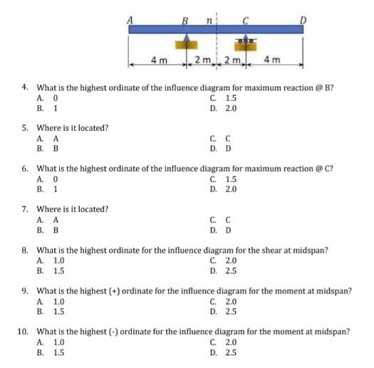 2m 2m
4. What is the highest ordinate of the influence diagram for maximum reaction @ B?
A. 0
C. 1.5
B. 1
D. 2.0
5. Where is it located?
A. A
B. B
A. 0
B. 1
4 m
7. Where is it located?
A. A
B. B
C. C
D. D
6. What is the highest ordinate of the influence diagram for maximum reaction @ C?
C. 1.5
D. 2.0
C. C
D. D
D
4m
C. 2.0
D. 2.5
8. What is the highest ordinate for the influence diagram for the shear at midspan?
A. 1.0
B. 1.5
9. What is the highest (+) ordinate for the influence diagram for the moment at midspan?
A. 1.0
C. 2.0
B.
D. 2.5
10. What is the highest (-) ordinate for the influence diagram for the moment at midspan?
A.
1.0
C. 2.0
B. 1.5
D. 2.5