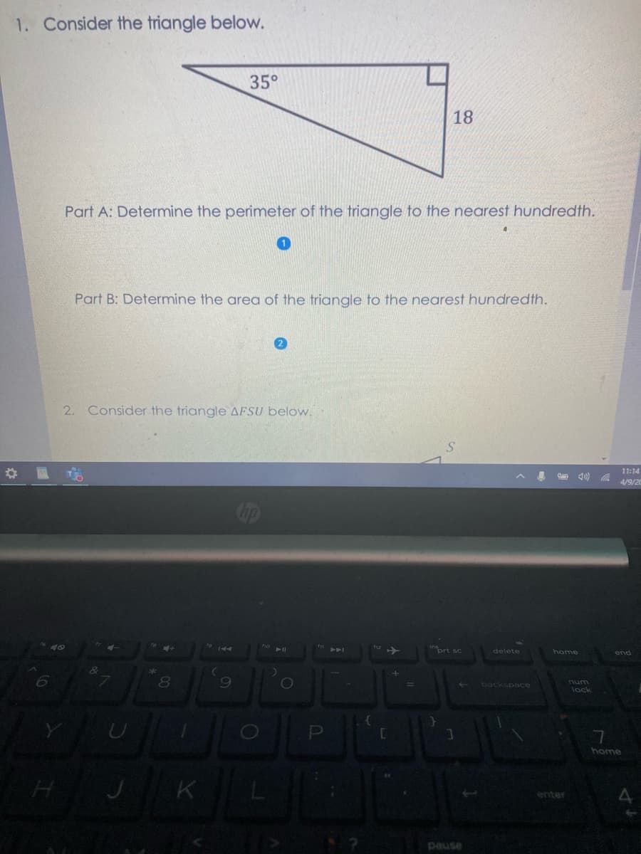 1. Consider the triangle below.
35°
18
Part A: Determine the perimeter of the triangle to the nearest hundredth.
Part B: Determine the area of the triangle to the nearest hundredth.
2. Consider the triangle AFSU below.
11:14
40) a 4/9/20
inort sc
K4
delete
home
end
8.
backspace
num
lock
home
K
enter
pause
