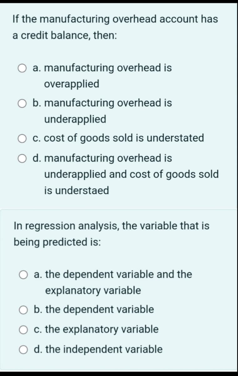 If the manufacturing overhead account has
a credit balance, then:
a. manufacturing overhead is
overapplied
O b. manufacturing overhead is
underapplied
c. cost of goods sold is understated
O d. manufacturing overhead is
underapplied and cost of goods sold
is understaed
In regression analysis, the variable that is
being predicted is:
a. the dependent variable and the
explanatory variable
O b. the dependent variable
O c. the explanatory variable
O d. the independent variable