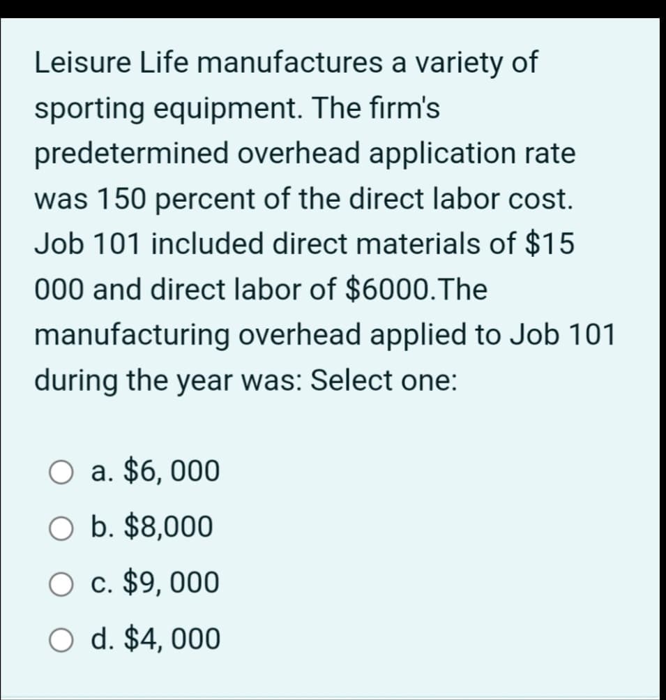 Leisure Life manufactures a variety of
sporting equipment. The firm's
predetermined overhead application rate
was 150 percent of the direct labor cost.
Job 101 included direct materials of $15
000 and direct labor of $6000. The
manufacturing overhead applied to Job 101
during the year was: Select one:
O a. $6,000
O b. $8,000
O c. $9,000
O d. $4,000