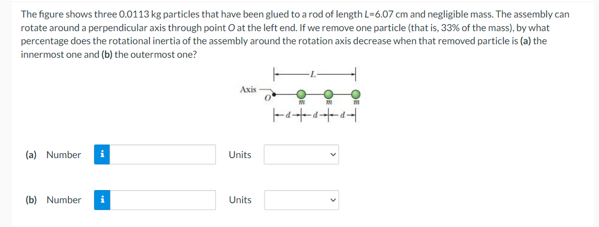 The figure shows three 0.0113 kg particles that have been glued to a rod of length L=6.07 cm and negligible mass. The assembly can
rotate around a perpendicular axis through point O at the left end. If we remove one particle (that is, 33% of the mass), by what
percentage does the rotational inertia of the assembly around the rotation axis decrease when that removed particle is (a) the
innermost one and (b) the outermost one?
Axis
m
m
m
d+a+a+
-d
(a) Number i
(b) Number i
Units
Units
0