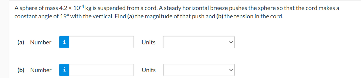 A sphere of mass 4.2 × 10-4 kg is suspended from a cord. A steady horizontal breeze pushes the sphere so that the cord makes a
constant angle of 19° with the vertical. Find (a) the magnitude of that push and (b) the tension in the cord.
(a) Number i
Units
(b) Number i
Units