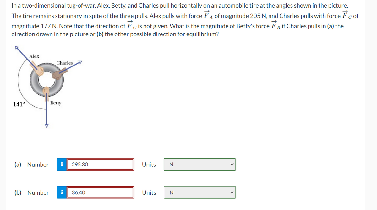 In a two-dimensional tug-of-war, Alex, Betty, and Charles pull horizontally on an automobile tire at the angles shown in the picture.
The tire remains stationary in spite of the three pulls. Alex pulls with force of magnitude 205 N, and Charles pulls with force Fc of
magnitude 177 N. Note that the direction of Fc is not given. What is the magnitude of Betty's force FB if Charles pulls in (a) the
direction drawn in the picture or (b) the other possible direction for equilibrium?
Alex
Charles
141°
Betty
(a) Number i 295.30
(b) Number i 36.40
Units
Units
[]
N
N