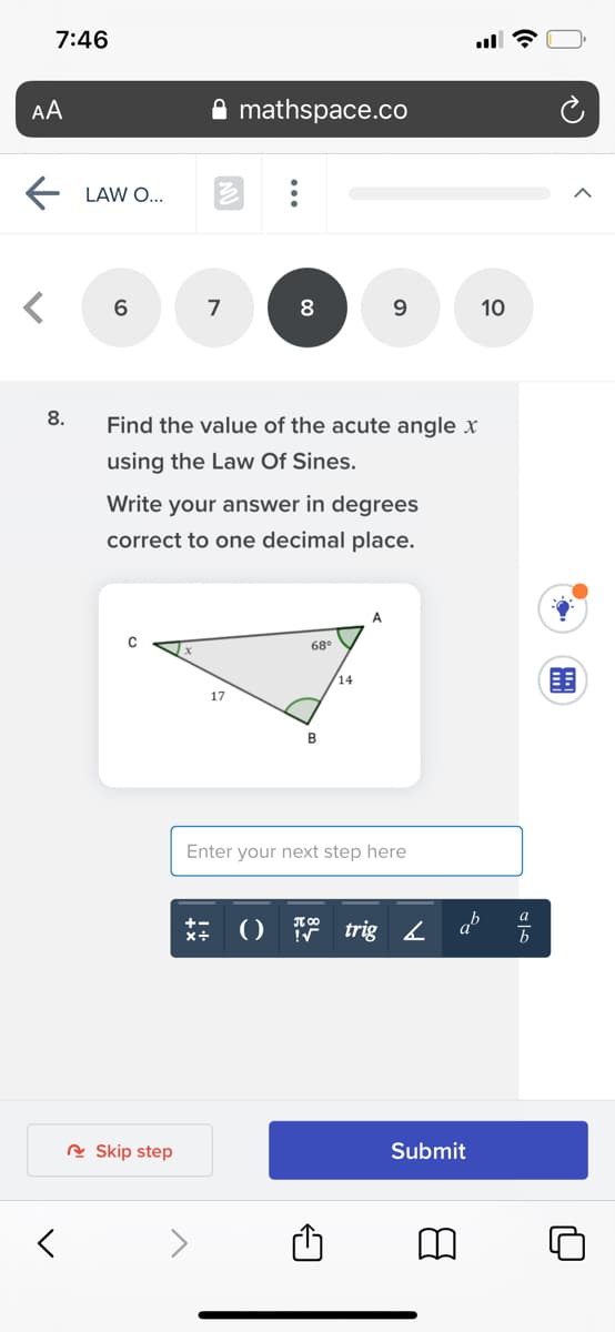 7:46
AA
mathspace.co
LAW O...
7
8
10
8.
Find the value of the acute angle x
using the Law Of Sines.
Write your answer in degrees
correct to one decimal place.
A.
68
14
17
Enter your next step here
a
()
trig 2
a
A Skip step
Submit
