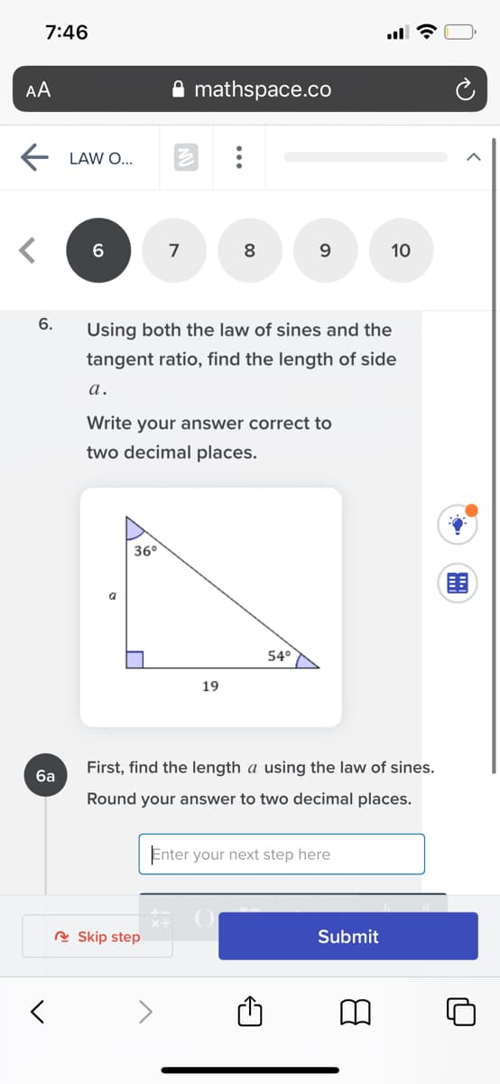 7:46
AA
mathspace.co
E LAW O..
6
7
8
10
6.
Using both the law of sines and the
tangent ratio, find the length of side
а.
Write your answer correct to
two decimal places.
36°
a
54°
19
First, find the length a using the law of sines.
6a
Round your answer to two decimal places.
Enter your next step here
R Skip step
Submit
