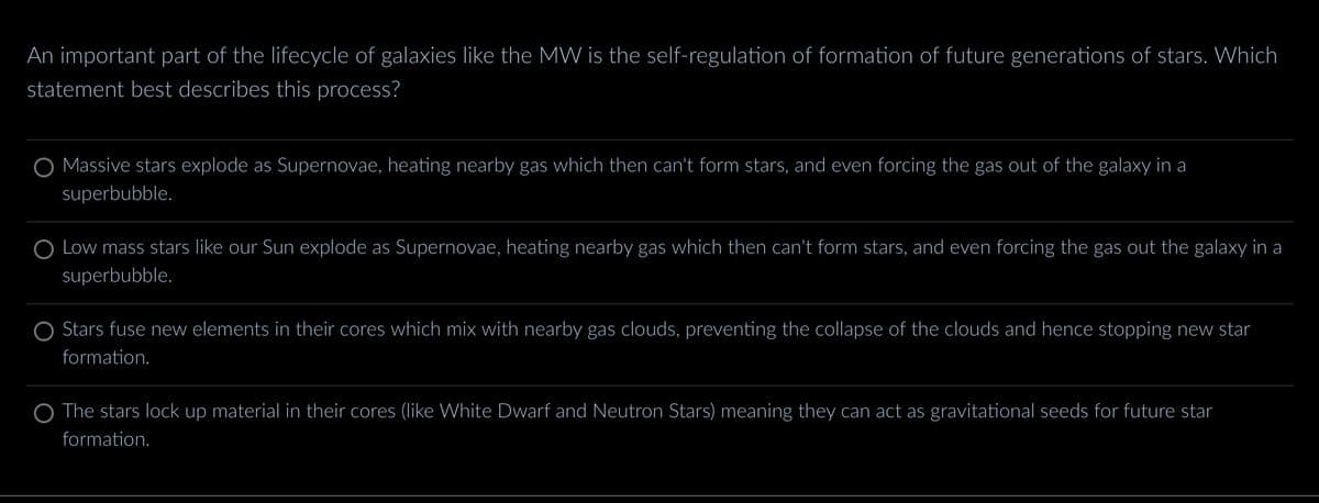 An important part of the lifecycle of galaxies like the MW is the self-regulation of formation of future generations of stars. Which
statement best describes this process?
O Massive stars explode as Supernovae, heating nearby gas which then can't form stars, and even forcing the gas out of the galaxy in a
superbubble.
Low mass stars like our Sun explode as Supernovae, heating nearby gas which then can't form stars, and even forcing the gas out the galaxy in a
superbubble.
Stars fuse new elements in their cores which mix with nearby gas clouds, preventing the collapse of the clouds and hence stopping new star
formation.
The stars lock up material in their cores (like White Dwarf and Neutron Stars) meaning they can act as gravitational seeds for future star
formation.