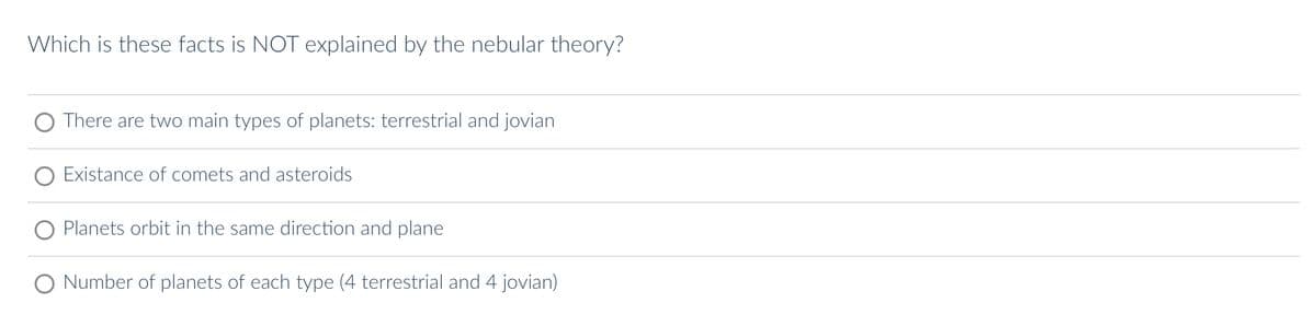 Which is these facts is NOT explained by the nebular theory?
There are two main types of planets: terrestrial and jovian
Existance of comets and asteroids
Planets orbit in the same direction and plane
Number of planets of each type (4 terrestrial and 4 jovian)