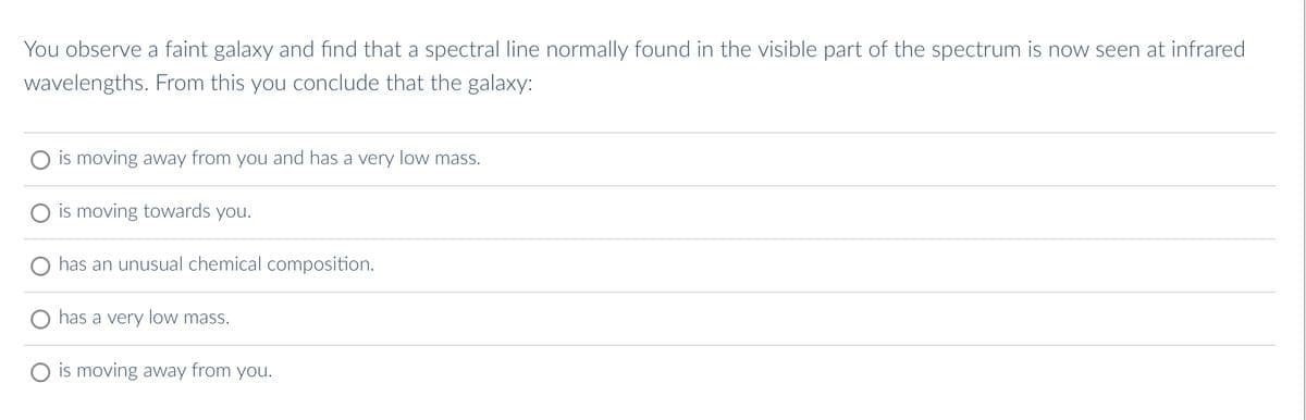 You observe a faint galaxy and find that a spectral line normally found in the visible part of the spectrum is now seen at infrared
wavelengths. From this you conclude that the galaxy:
is moving away from you and has a very low mass.
is moving towards you.
has an unusual chemical composition.
has a very low mass.
is moving away from you.