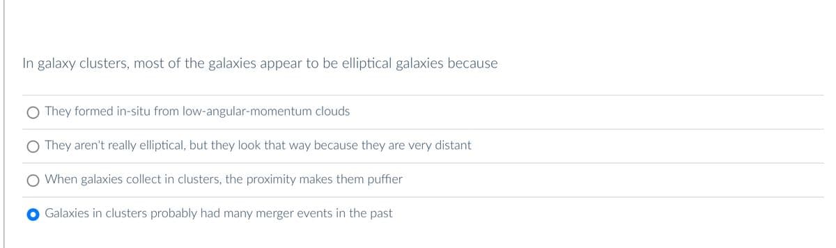 In galaxy clusters, most of the galaxies appear to be elliptical galaxies because
They formed in-situ from low-angular-momentum clouds
They aren't really elliptical, but they look that way because they are very distant
When galaxies collect in clusters, the proximity makes them puffier
Galaxies in clusters probably had many merger events in the past