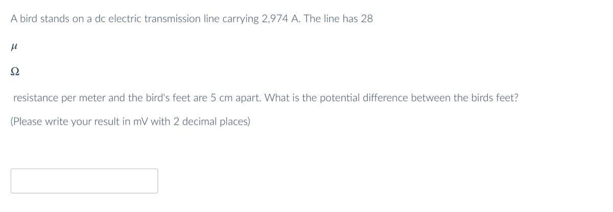 A bird stands on a dc electric transmission line carrying 2,974 A. The line has 28
Ω
resistance per meter and the bird's feet are 5 cm apart. What is the potential difference between the birds feet?
(Please write your result in mV with 2 decimal places)
