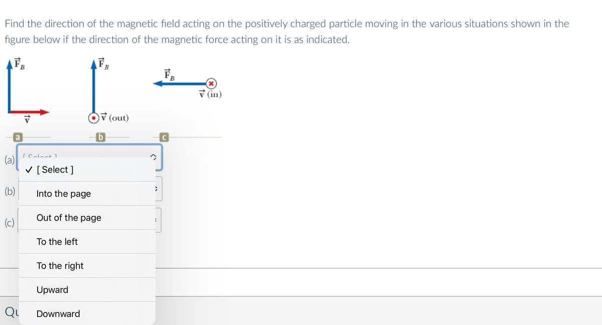 Find the direction of the magnetic field acting on the positively charged particle moving in the various situations shown in the
figure below if the direction of the magnetic force acting on it is as indicated.
F,
B
v (in)
v (out)
C
[ Calact 1
(a)
V [ Select ]
(b)
Into the page
Out of the page
(c)
To the left
To the right
Upward
Qu
Downward
ぐ
