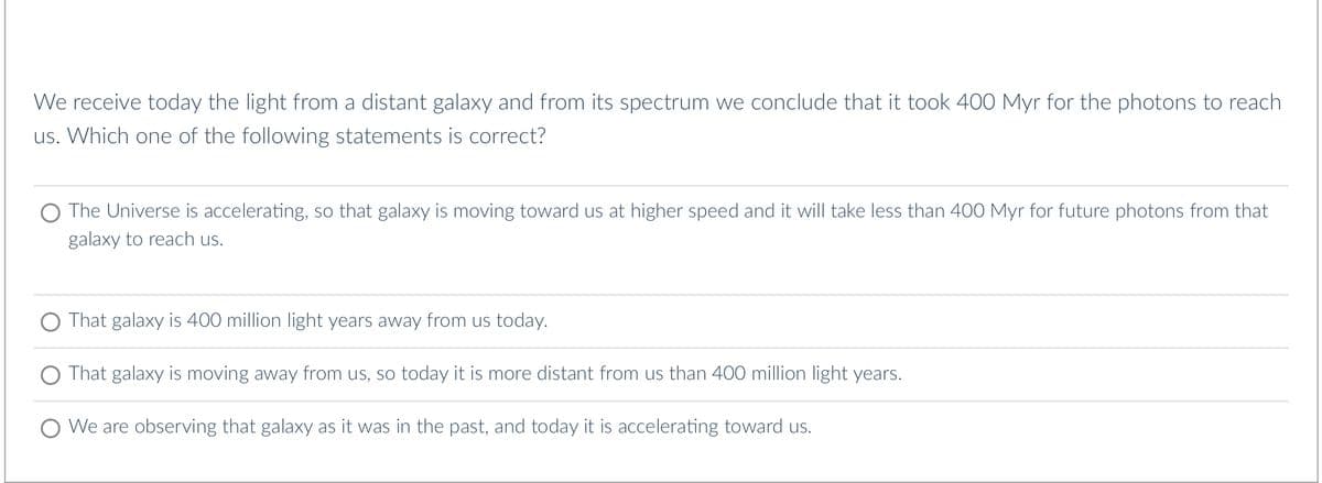 We receive today the light from a distant galaxy and from its spectrum we conclude that it took 400 Myr for the photons to reach
us. Which one of the following statements is correct?
O The Universe is accelerating, so that galaxy is moving toward us at higher speed and it will take less than 400 Myr for future photons from that
galaxy to reach us.
O That galaxy is 400 million light years away from us today.
O That galaxy is moving away from us, so today it is more distant from us than 400 million light years.
O We are observing that galaxy as it was in the past, and today it is accelerating toward us.