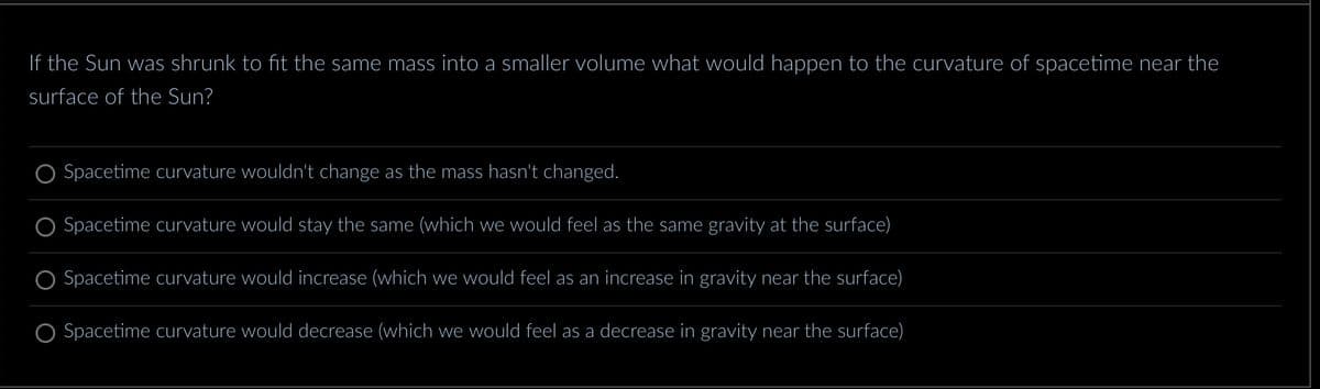 If the Sun was shrunk to fit the same mass into a smaller volume what would happen to the curvature of spacetime near the
surface of the Sun?
Spacetime curvature wouldn't change as the mass hasn't changed.
Spacetime curvature would stay the same (which we would feel as the same gravity at the surface)
Spacetime curvature would increase (which we would feel as an increase in gravity near the surface)
Spacetime curvature would decrease (which we would feel as a decrease in gravity near the surface)