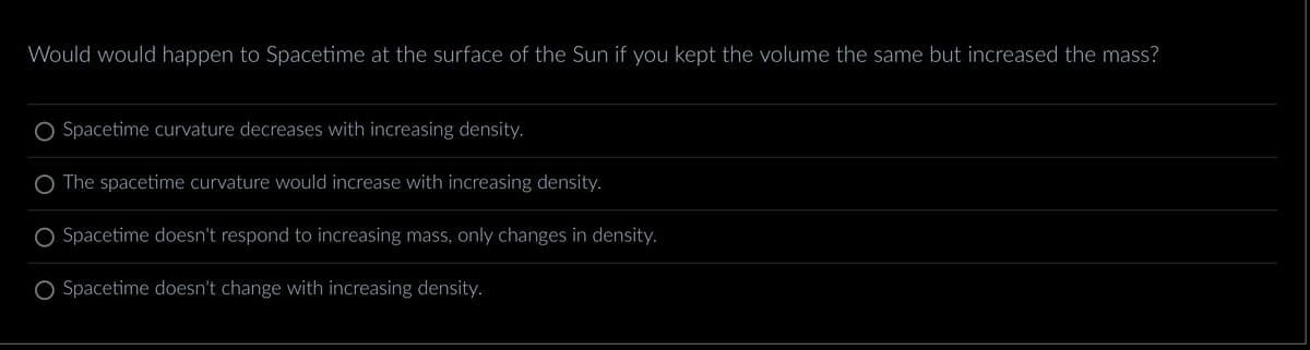 Would would happen to Spacetime at the surface of the Sun if you kept the volume the same but increased the mass?
Spacetime curvature decreases with increasing density.
The spacetime curvature would increase with increasing density.
Spacetime doesn't respond to increasing mass, only changes in density.
Spacetime doesn't change with increasing density.