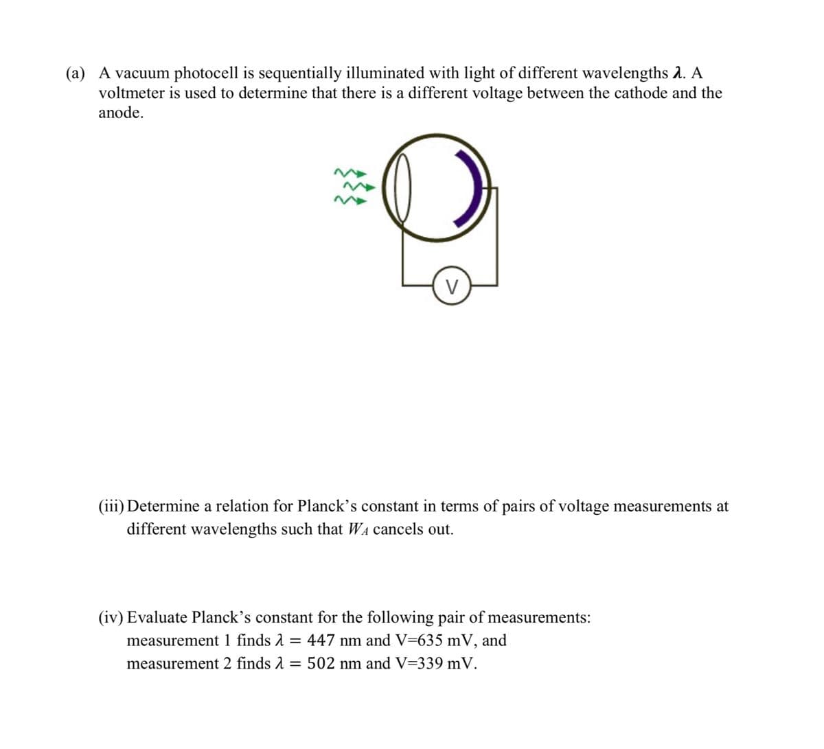 (a) A vacuum photocell is sequentially illuminated with light of different wavelengths 2. A
voltmeter is used to determine that there is a different voltage between the cathode and the
anode.
V
(iii) Determine a relation for Planck's constant in terms of pairs of voltage measurements at
different wavelengths such that W₁ cancels out.
(iv) Evaluate Planck's constant for the following pair of measurements:
measurement 1 finds = 447 nm and V=635 mV, and
measurement 2 finds = : 502 nm and V=339 mV.