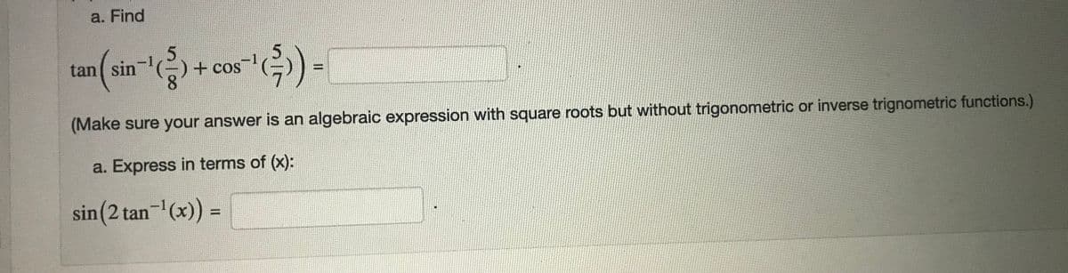 a. Find
5.
tan sin'(-)+ cos
8.
) -
(Make sure your answer is an algebraic expression with square roots but without trigonometric or inverse trignometric functions.)
a. Express in terms of (x):
sin(2 tan- (x)) =
%3D
