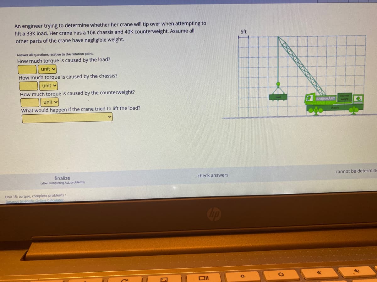 An engineer trying to determine whether her crane will tip over when attempting to
lift a 33K load. Her crane has a 10K chassis and 40K counterweight. Assume all
other parts of the crane have negligible weight.
5ft
Answer all questions relative to the rotation point.
How much torque is caused by the load?
unit v
How much torque is caused by the chassis?
unit v
How much torque is caused by the counterweight?
unit v
BARNHART
weight
What would happen if the crane tried to lift the load?
finalize
(after completing ALL problems)
check answers
cannot be determine
Unit 15: torque, complete problems 1
Desmos Scientific Online Calculator
TXXXXX
