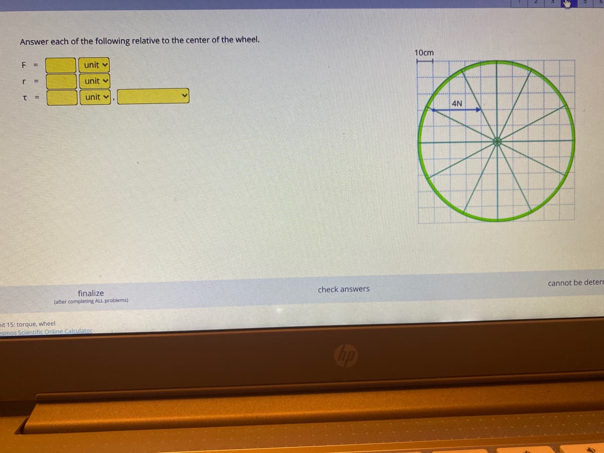 Answer each of the following relative to the center of the wheel.
10cm
E =
unit
r 3=
unit v
unit v
4N
cannot be deterr
check answers
finalize
(after completing ALL problems)
nit 15: torque, wheel
esmos Scientific Online Calculator
Cop
