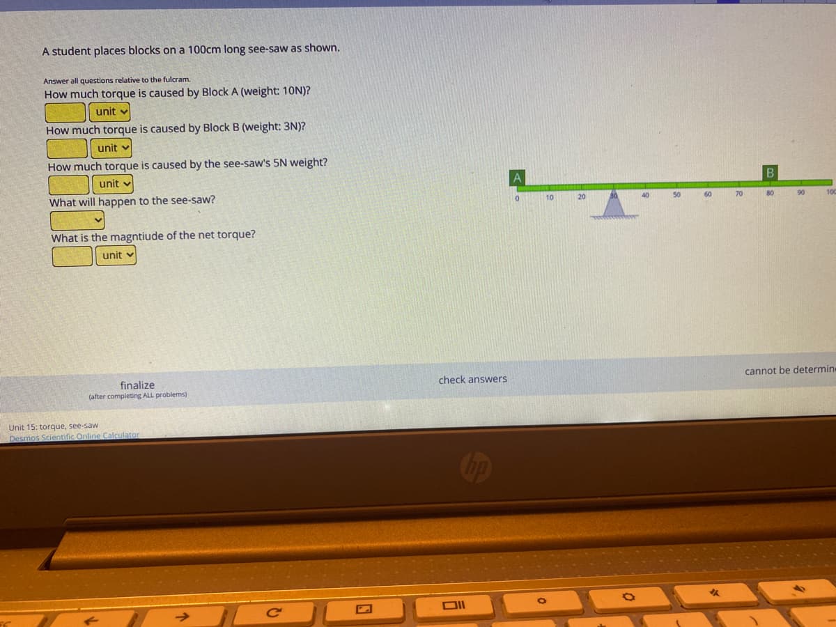 A student places blocks on a 100cm long see-saw as shown.
Answer all questions relative to the fulcram.
How much torque is caused by Block A (weight: 10N)?
unit
How much torque is caused by Block B (weight: 3N)?
unit v
How much torque is caused by the see-saw's 5N weight?
unit v
What will happen to the see-saw?
10
20
40
50
60
70
80
90
100
What is the magntiude of the net torque?
unit v
cannot be determin
finalize
(after completing ALL problems)
check answers
Unit 15: torque, see-saw
Desmos Scientific Online Calculator
DII
