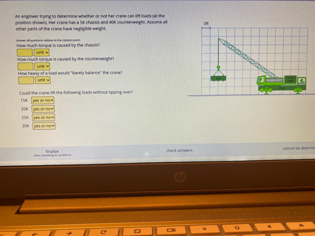 An engineer trying to determine whether or not her crane can lift loads (at the
position shown), Her crane has a 5K chassis and 40K counterweight. Assume all
other parts of the crane have negligible weight.
5ft
Answer all questions relative to the rotation point.
How much torque is caused by the chassis?
unit v
How much torque is caused by the counterweight?
unit v
How heavy of a load would "barely balance" the crane?
unit
BARNHART
weight
Could the crane lift the following loads without tipping over?
15K yes or nov
20K
yes or nov
25K
yes or novv
30K ves or nov
cannot be determi
check answers
finalize
(after completing ALL problems)
Cop
