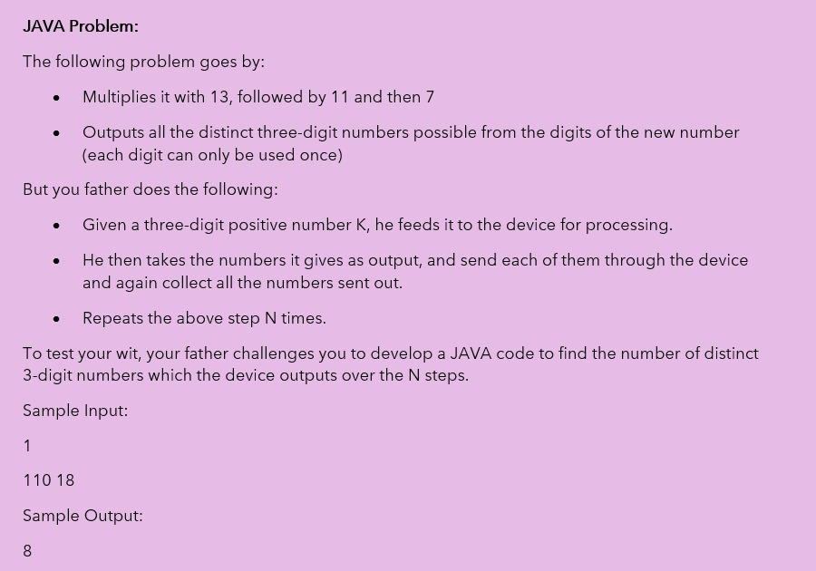 JAVA Problem:
The following problem goes by:
Multiplies it with 13, followed by 11 and then 7
Outputs all the distinct three-digit numbers possible from the digits of the new number
(each digit can only be used once)
But you father does the following:
Given a three-digit positive number K, he feeds it to the device for processing.
He then takes the numbers it gives as output, and send each of them through the device
and again collect all the numbers sent out.
Repeats the above step N times.
To test your wit, your father challenges you to develop a JAVA code to find the number of distinct
3-digit numbers which the device outputs over the N steps.
Sample Input:
1
110 18
Sample Output:
8
