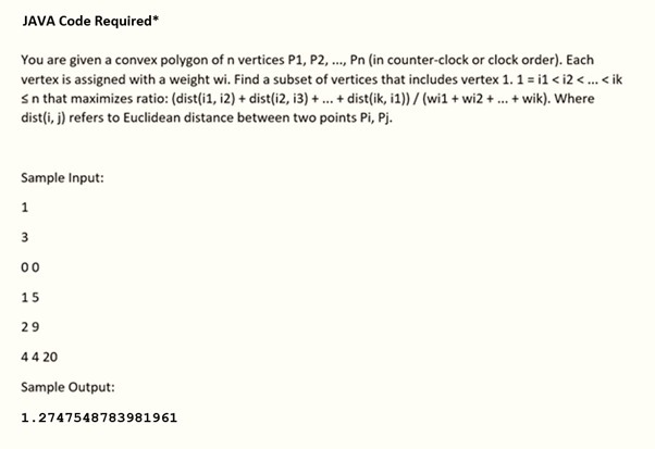 JAVA Code Required*
You are given a convex polygon of n vertices P1, P2, ., Pn (in counter-clock or clock order). Each
vertex is assigned with a weight wi. Find a subset of vertices that includes vertex 1. 1 = i1 < i2 <. < ik
Sn that maximizes ratio: (dist(i1, i2) + dist(i2, i3) + .. + dist(ik, i1)) / (wi1 + wi2 +. + wik). Where
dist(i, j) refers to Euclidean distance between two points Pi, Pj.
Sample Input:
1
00
15
29
44 20
Sample Output:
1.2747548783981961
