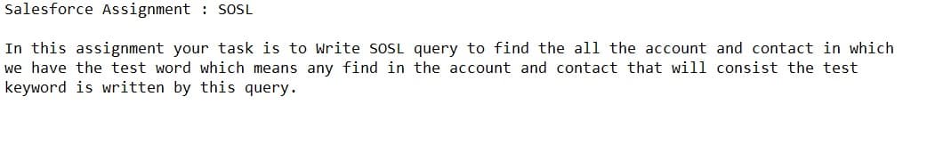 Salesforce Assignment : SOSL
In this assignment your task is to Write soSL query to find the all the account and contact in which
we have the test word which means any find in the account and contact that will consist the test
keyword is written by this query.
