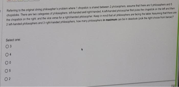 1
Referring to the original dining philosopher's problem where 1 chopstick is shared between 2 philosophers, assume that there are 5 philosophers and 5
chopsticks. There are two categories of philosophers: left-handed and right-handed. A left-handed philosopher first picks the chopstick on the left and then
the chopstick on the right; and the vice versa for a right-handed philosopher. Keep in mind that all philosophers are facing the table! Assuming that there are
2 left-handed philosophers and 3 right-handed philosophers, how many philosophers in maximum can be in deadlock (pick the right choice from below)?
Select one:
0 3
00
05
02