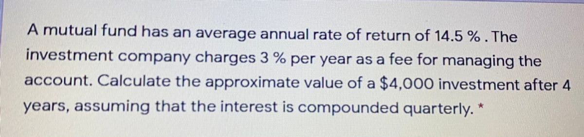 A mutual fund has an average annual rate of return of 14.5 %. The
investment company charges 3 % per year as a fee for managing the
account. Calculate the approximate value of a $4,000 investment after 4
years, assuming that the interest is compounded quarterly. *
