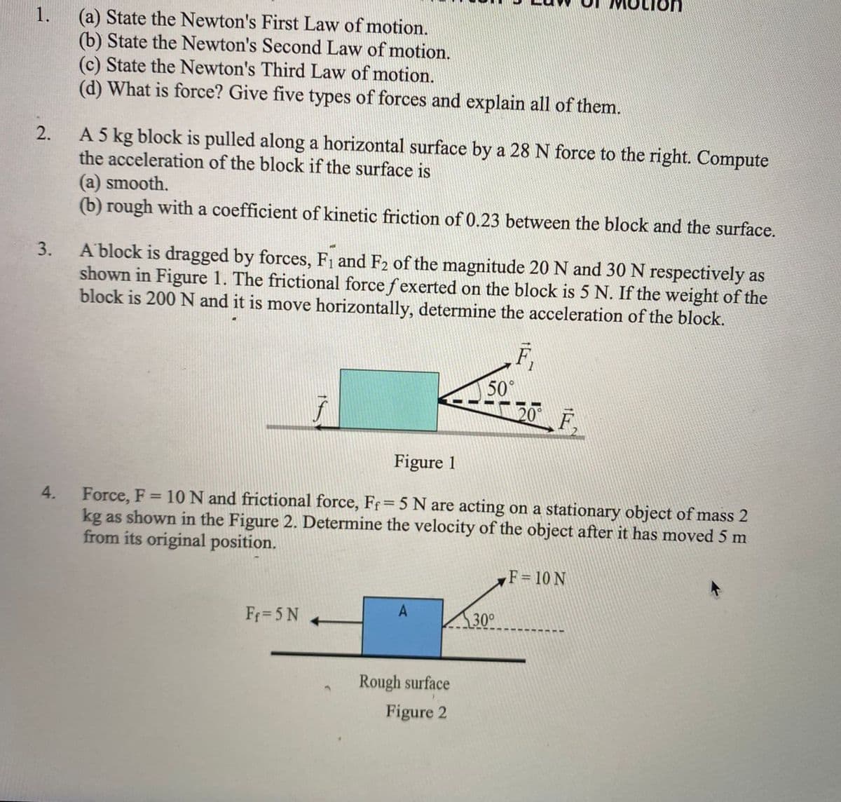 1.
(a) State the Newton's First Law of motion.
(b) State the Newton's Second Law of motion.
(c) State the Newton's Third Law of motion.
(d) What is force? Give five types of forces and explain all of them.
A 5 kg block is pulled along a horizontal surface by a 28 N force to the right. Compute
the acceleration of the block if the surface is
2.
(a) smooth.
(b) rough with a coefficient of kinetic friction of 0.23 between the block and the surface.
A block is dragged by forces, Fi and F2 of the magnitude 20 N and 30 N respectively as
shown in Figure 1. The frictional force fexerted on the block is 5 N. If the weight of the
block is 200 N and it is move horizontally, determine the acceleration of the block.
3.
F,
50°
20 F,
Figure 1
Force, F = 10 N and frictional force, Fr= 5 N are acting on a stationary object of mass 2
kg as shown in the Figure 2. Determine the velocity of the object after it has moved 5 m
from its original position.
4.
F= 10 N
A
Ff= 5 N
30°
Rough surface
Figure 2
