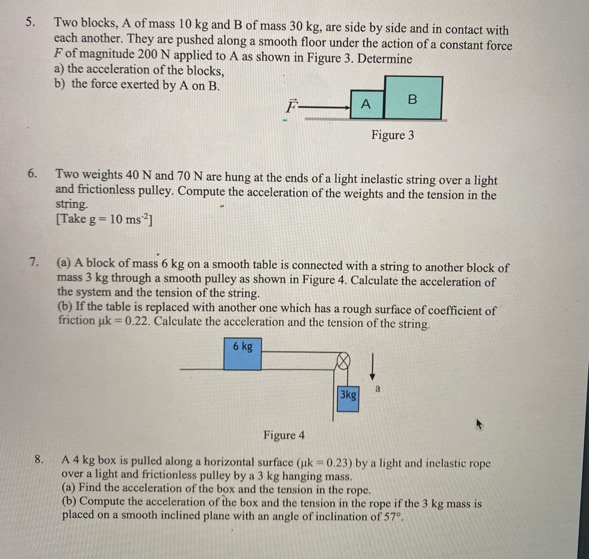 Two blocks, A of mass 10 kg and B of mass 30 kg, are side by side and in contact with
each another. They are pushed along a smooth floor under the action of a constant force
F of magnitude 200 N applied to A as shown in Figure 3. Determine
a) the acceleration of the blocks,
b) the force exerted by A on B.
5.
F-
A
Figure 3
Two weights 40 N and 70 N are hung at the ends of a light inelastic string over a light
and frictionless pulley. Compute the acceleration of the weights and the tension in the
string.
[Take g = 10 ms²]
6.
(a) A block of mass 6 kg on a smooth table is connected with a string to another block of
mass 3 kg through a smooth pulley as shown in Figure 4. Calculate the acceleration of
the system and the tension of the string.
(b) If the table is replaced with another one which has a rough surface of coefficient of
friction uk = 0.22. Calculate the acceleration and the tension of the string.
7.
%3D
6 kg
3kg
Figure 4
A 4 kg box is pulled along a horizontal surface (uk 0.23) by a light and inelastic rope
over a light and frictionless pulley by a 3 kg hanging mass.
(a) Find the acceleration of the box and the tension in the rope.
(b) Compute the acceleration of the box and the tension in the rope if the 3 kg mass is
placed on a smooth inclined plane with an angle of inclination of 57°.
8.
%3D
