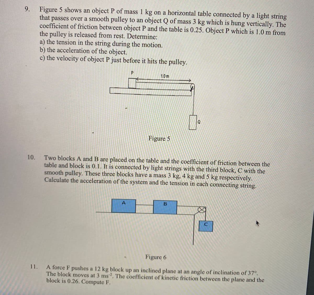 Figure 5 shows an object P of mass 1 kg on a horizontal table connected by a light string
passes over a smooth pulley to an object Q of mass 3 kg which is hung vertically. The
coefficient of friction between object P and the table is 0.25. Object P which is 1.0 m from
the pulley is released from rest. Determine:
a) the tension in the string during the motion.
b) the acceleration of the object.
c) the velocity of object P just before it hits the pulley.
that
1.0 m
Figure 5
Two blocks A and B are placed on the table and the coefficient of friction between the
table and block is 0.1. It is connected by light strings with the third block, C with the
smooth pulley. These three blocks have a mass 3 kg, 4 kg and 5 kg respectively.
Calculate the acceleration of the system and the tension in each connecting string.
10.
Figure 6
A force F pushes a 12 kg block up an inclined plane at an angle of inclination of 37°.
The block moves at 3 ms2, The coefficient of kinetic friction between the plane and the
block is 0.26. Compute F.
11.
9.
