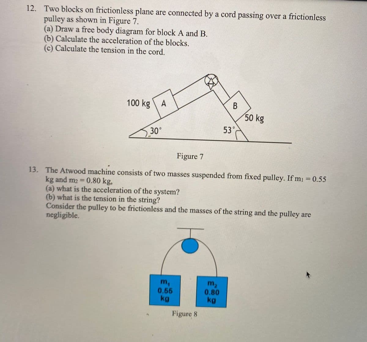 12. Two blocks on frictionless plane are connected by a cord passing over a frictionless
pulley as shown in Figure 7.
(a) Draw a free body diagram for block A and B.
(b) Calculate the acceleration of the blocks.
(c) Calculate the tension in the cord.
100 kg A
50 kg
53°
3.30°
Figure 7
13. The Atwood machine consists of two masses suspended from fixed pulley. If mi = 0.55
kg and m2 = 0.80 kg,
(a) what is the acceleration of the system?
(b) what is the tension in the string?
Consider the pulley to be frictionless and the masses of the string and the pulley are
negligible.
%3D
m,
0.55
kg
m2
0.80
kg
Figure 8
