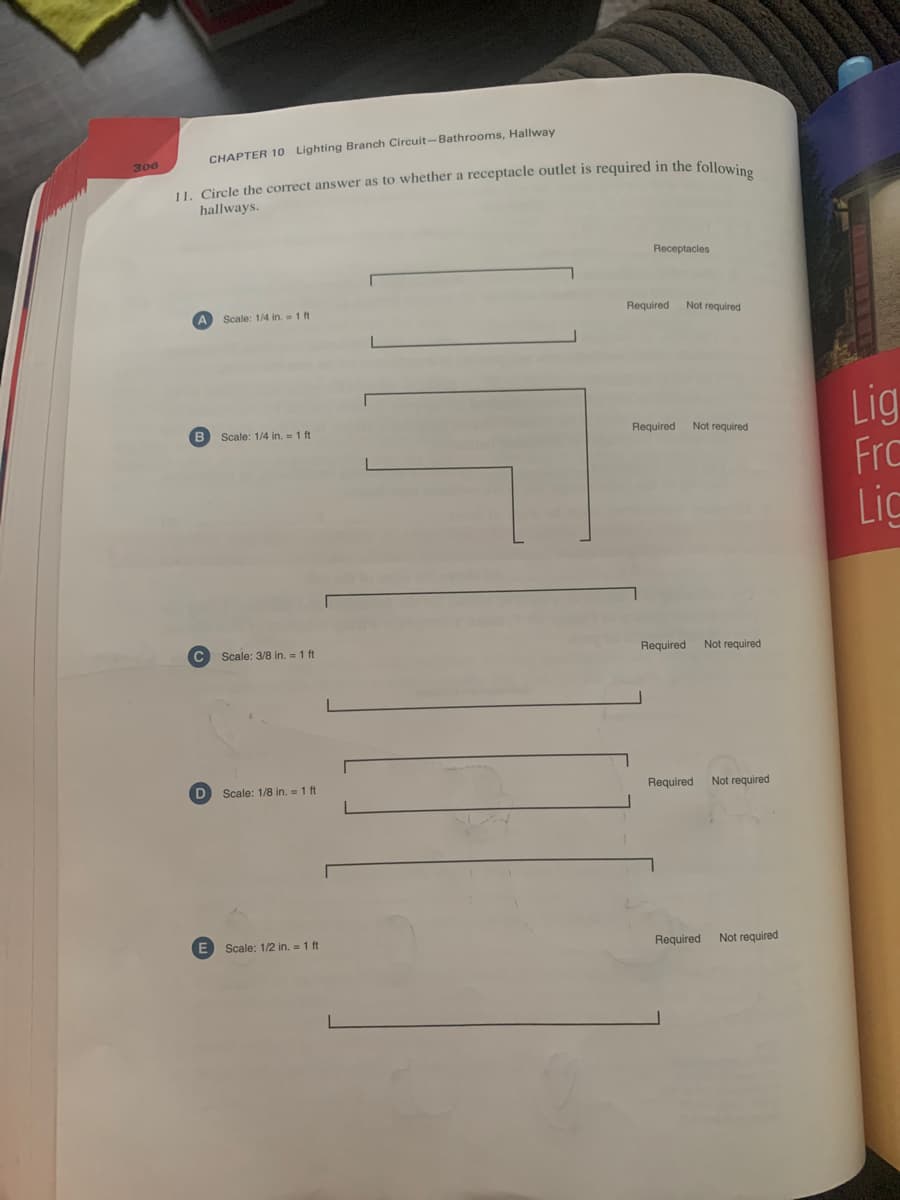 CHAPTER 10 Lighting Branch Circuit-Bathrooms, Hallway
306
11. Circle the correct answer as to whether a receptacle outlet is required in the following
hallways.
Receptacles
Scale: 1/4 in. = 1 ft
B Scale: 1/4 in. = 1 ft
C Scale: 3/8 in. = 1 ft
Scale: 1/8 in. = 1 ft
E Scale: 1/2 in. = 1 ft
Not required
Required
Required
Not required
Required Not required
Required
Not required
Required
Not required
Lig
Frc
Lic