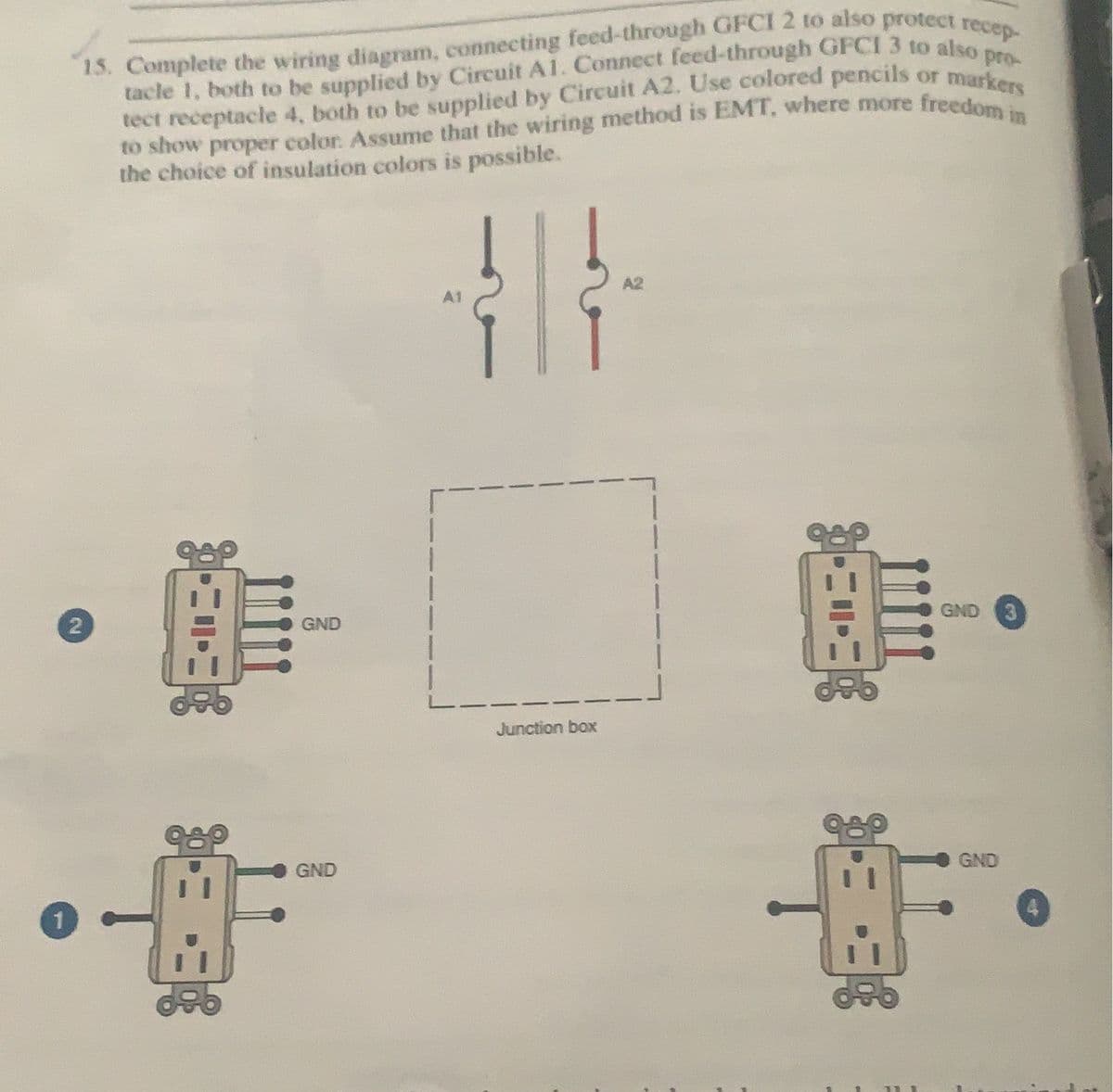 1
15. Complete the wiring diagram, connecting feed-through GFCI 2 to also protect recep-
tacle 1, both to be supplied by Circuit A1. Connect feed-through GFCI 3 to also pro-
tect receptacle 4, both to be supplied by Circuit A2. Use colored pencils or markers
to show proper color. Assume that the wiring method is EMT, where more freedom in
the choice of insulation colors is possible.
}|}\
GND 3
Junction box
GND
2
GND
GND
F
11
4