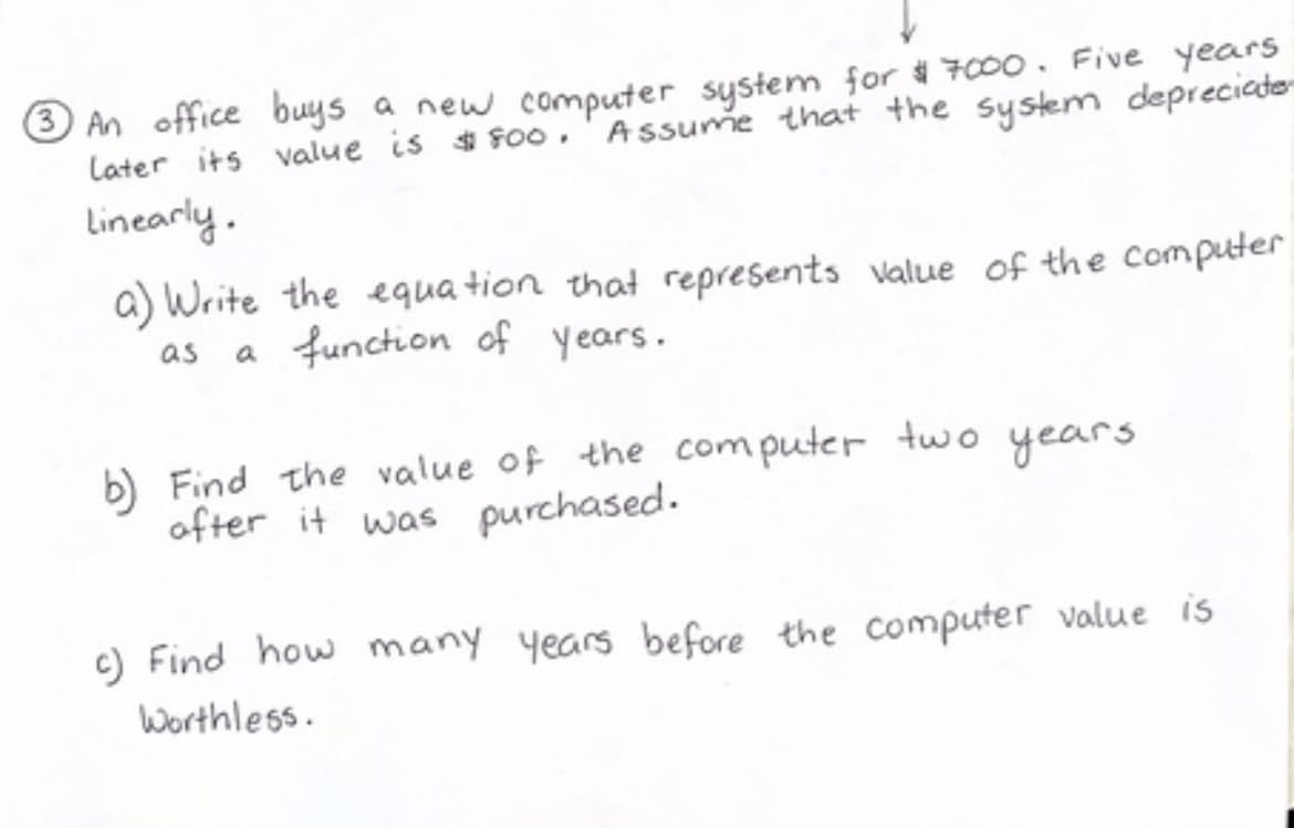 3 An office buys a new computer system for $7000. Five years
Later its value is $800. Assume that the system depreciate
Linearly.
a) Write the equation that represents value of the computer
as a function of years.
b) Find the value of the computer two years
after it was purchased.
c) Find how many years before the computer value is
Worthless.