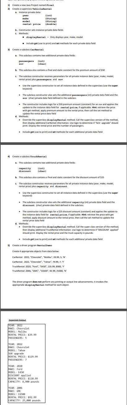 1) Create a new Java Project named Final
2) Create a superclass VehieleRental
a. Instance private data:
(int)
(String)
(String)
(double)
year
make
model
rental price
b. Constructor sets instance private data fields
c. Methods:
• displaytental - Only displays year, make, model
• Include get (use to print) and set methods for each private data field
3) Create a subclass CarRental
a. This subclass contains two additional private data fields:
(int)
(char)
passengera
auv
b. This subclass also contains a final and static constant for the premium amount of $50
c. The subclass constructor receives parameters for all private instance data (year, make, model,
rental price) plus passengera and auv
• Use the superclass constructor to set all instance data defined in the superclass (use the super
keyword)
• The subclass constructor also sets the additional passengers (int) private data field and the
auv (char) private data field defined in the subclass.
• The constructor includes logic for a $50 premium amount (constant) for an suv and applies the
update to the instance data field for rental price, if applicable. Hint: retrieve the price
with get method, apply premium amount to the rental price, then call the set method to
update the rental price data field
d. Methods:
• Override the superclass di splayRental method. Call the superclass version of the method,
then display additional CarRental information. Use logic to determine if "SUV upgrade" should
print. Display the rental price and the number of passengers.
• Include get (use to print) and set methods for each additional private data field
4) Create a subclass TruckRental
a. This subclass contains two additional private data fields
(int)
capacity
discount
(char)
b. This subclass also contains a final and static constant for the discount amount of $25
c. The subclass constructor receives parameters for all private instance data (year, make, model,
rental price) plus capacity and discount
• Use the superclass constructor to set all instance data defined in the supercass (use the super
keyword)
• The subclass constructor also sets the additional capacity (int) private data field and the
discount (char) private data field defined in the subclass.
• The constructor includes logic for a $25 discount amount (constant) and applies the update to
the instance data field for rental price, if applicable. Hint: retrieve the price with get
method, apply discount amount to the rental price, then call the set method to update the
rental price data field
d. Methods:
• Override the superclass di aplaykantal method. Call the super class version of the method,
then display additional TruckRental information. Use logic to determine if "DISCOUNT applied"
should print. Display the rental price and the truck capacity in pounds.
• Include get (use to print) and set methods for each additional private data field
5) Create a driver program RentalDemo
Create 4 appropriate objects from data below:
CarRentalt 2022, "Chevrolet", "Malibu", 39.99, 5, 'N
CarRentalt 2022, "Chevrolet", "Tahoe", 79.99, 7, Y
TruckRentalt 2020, "Ford", "E450", 135.99, 8900, 'Y'
TruckRentalt 2006, "GMC", "C6500", 92.99, 25000, 'N'
The driver program does not perform any printing or output line advancements; it invokes the
appropriate displaykental method for each object.
Expected Qutnut
YEAR: 2022
MAKE: Chevrolet
MODEL: Malibu
RENTAL PRICE: $39.99
PASSENGERS: 5
YEAR: 2022
MAKE: Chevrolet
MODEL: Tahoe
SUV upgrade
RENTAL PRICE: $129.99
PASSENGERS : 7
YEAR: 2020
MAKE: Ford
MODEL: E45e
DISCOUNT applied
RENTAL PRICE: $110.99
CAPACITY: 8,900 pounds
YEAR: 2006
MAKE: GHC
MODEL: C650e
RENTAL PRICE: $92.99
САРАСITY: 25,0ее рounds
