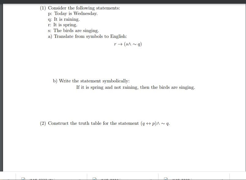 (1) Consider the following statements:
p: Today is Wednesday.
q: It is raining.
r: It is spring.
0335
s: The birds are singing.
a) Translate from symbols to English:
r→ (s^~q)
b) Write the statement symbolically:
(2) Construct the truth table for the statement (q + p)^~q.
PAS
If it is spring and not raining, then the birds are singing.
1
0905