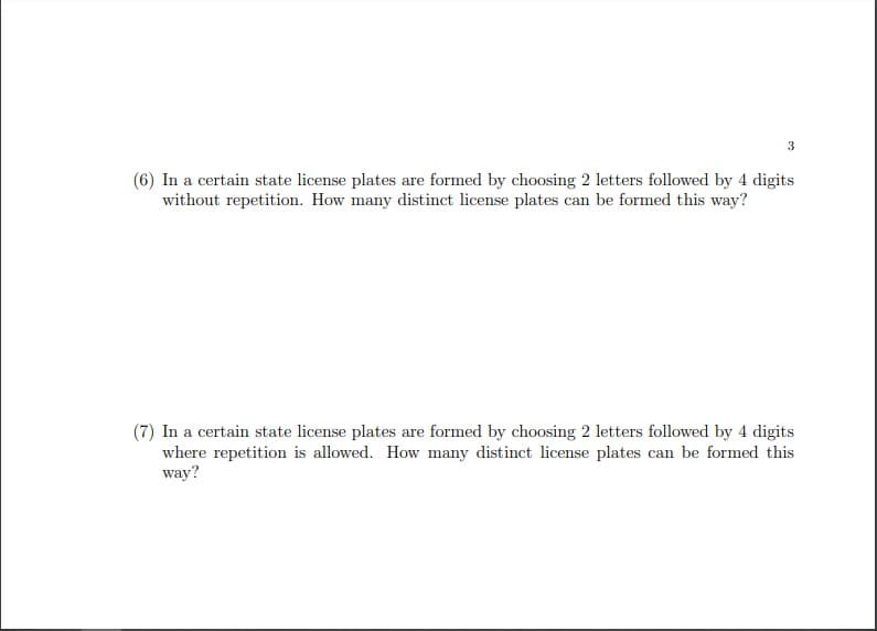 3
(6) In a certain state license plates are formed by choosing 2 letters followed by 4 digits
without repetition. How many distinct license plates can be formed this way?
(7) In a certain state license plates are formed by choosing 2 letters followed by 4 digits
where repetition is allowed. How many distinct license plates can be formed this
way?