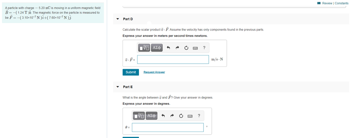 I Review | Constants
A particle with charge – 5.20 nC is moving in a uniform magnetic field
B=-(1.24 T )k. The magnetic force on the particle is measured to
be F =-(3.10x10-7 N )î+(7.60×10-7 N )§.
Part D
Calculate the scalar product v · F.Assume the velocity has only components found in the previous parts.
Express your answer in meters per second times newtons.
Hν ΑΣφ
?
7. F =
m/s · N
Submit
Request Answer
Part E
What is the angle between i and F? Give your answer in degrees.
Express your answer in degrees.
?
