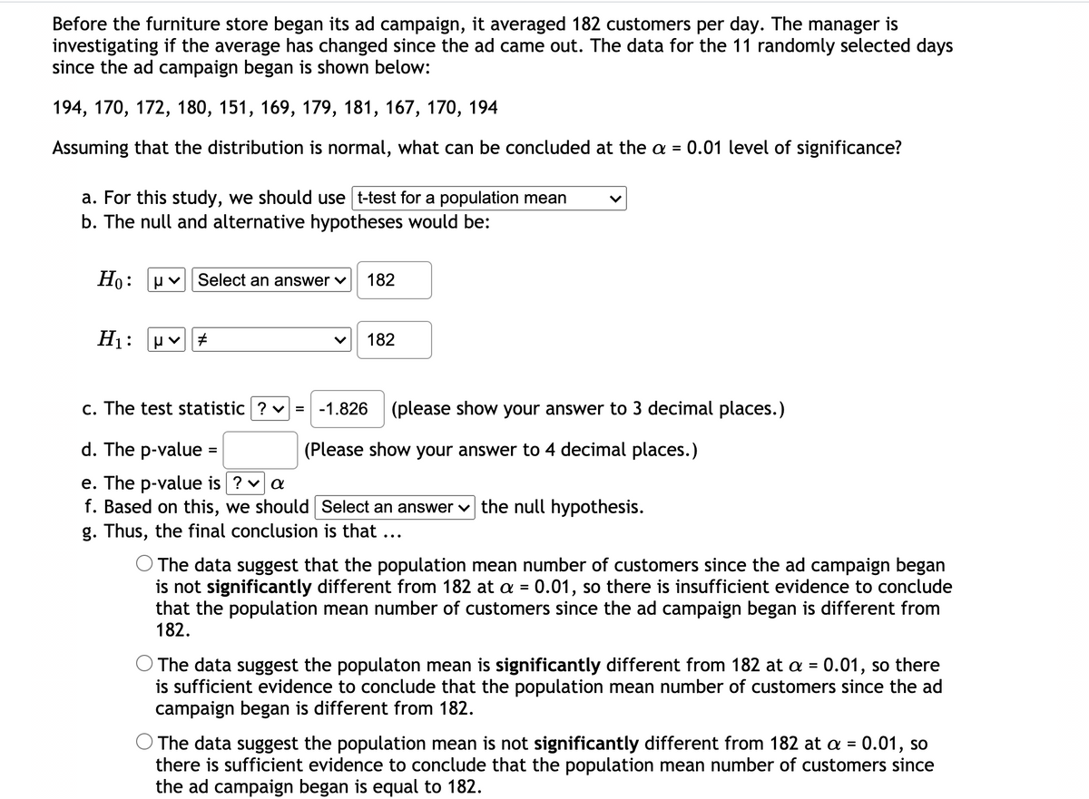 Before the furniture store began its ad campaign, it averaged 182 customers per day. The manager is
investigating if the average has changed since the ad came out. The data for the 11 randomly selected days
since the ad campaign began is shown below:
194, 170, 172, 180, 151, 169, 179, 181, 167, 170, 194
Assuming that the distribution is normal, what can be concluded at the a = 0.01 level of significance?
a. For this study, we should use t-test for a population mean
b. The null and alternative hypotheses would be:
Но:
Select an answer v
182
H1:
182
c. The test statistic ? v = -1.826
(please show your answer to 3 decimal places.)
d. The p-value
(Please show your answer to 4 decimal places.)
%3D
e. The p-value is ? v a
f. Based on this, we should Select an answer v the null hypothesis.
g. Thus, the final conclusion is that ...
O The data suggest that the population mean number of customers since the ad campaign began
is not significantly different from 182 at a = 0.01, so there is insufficient evidence to conclude
that the population mean number of customers since the ad campaign began is different from
182.
The data suggest the populaton mean is significantly different from 182 at a = 0.01, so there
is sufficient evidence to conclude that the population mean number of customers since the ad
campaign began is different from 182.
O The data suggest the population mean is not significantly different from 182 at a = 0.01, so
there is sufficient evidence to conclude that the population mean number of customers since
the ad campaign began is equal to 182.
