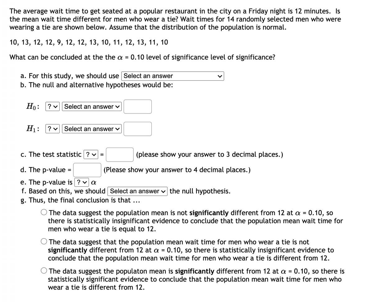 The average wait time to get seated at a popular restaurant in the city on a Friday night is 12 minutes. Is
the mean wait time different for men who wear a tie? Wait times for 14 randomly selected men who were
wearing a tie are shown below. Assume that the distribution of the population is normal.
10, 13, 12, 12, 9, 12, 12, 13, 10, 11, 12, 13, 11, 10
What can be concluded at the the a =
0.10 level of significance level of significance?
a. For this study, we should use Select an answer
b. The null and alternative hypotheses would be:
Ho: ? v|| Select an answer v
Hj: ?v Select an answer v
c. The test statistic ? v
(please show your answer to 3 decimal places.)
d. The p-value
(Please show your answer to 4 decimal places.)
%D
e. The p-value is ? v a
f. Based on this, we should Select an answer v the null hypothesis.
g. Thus, the final conclusion is that ...
The data suggest the population mean is not significantly different from 12 at a = 0.10, so
there is statistically insignificant evidence to conclude that the population mean wait time for
men who wear a tie is equal to 12.
The data suggest that the population mean wait time for men who wear a tie is not
significantly different from 12 at a = 0.10, so there is statistically insignificant evidence to
conclude that the population mean wait time for men who wear a tie is different from 12.
The data suggest the populaton mean is significantly different from 12 at a =
statistically significant evidence to conclude that the population mean wait time for men who
wear a tie is different from 12.
0.10, so there is
