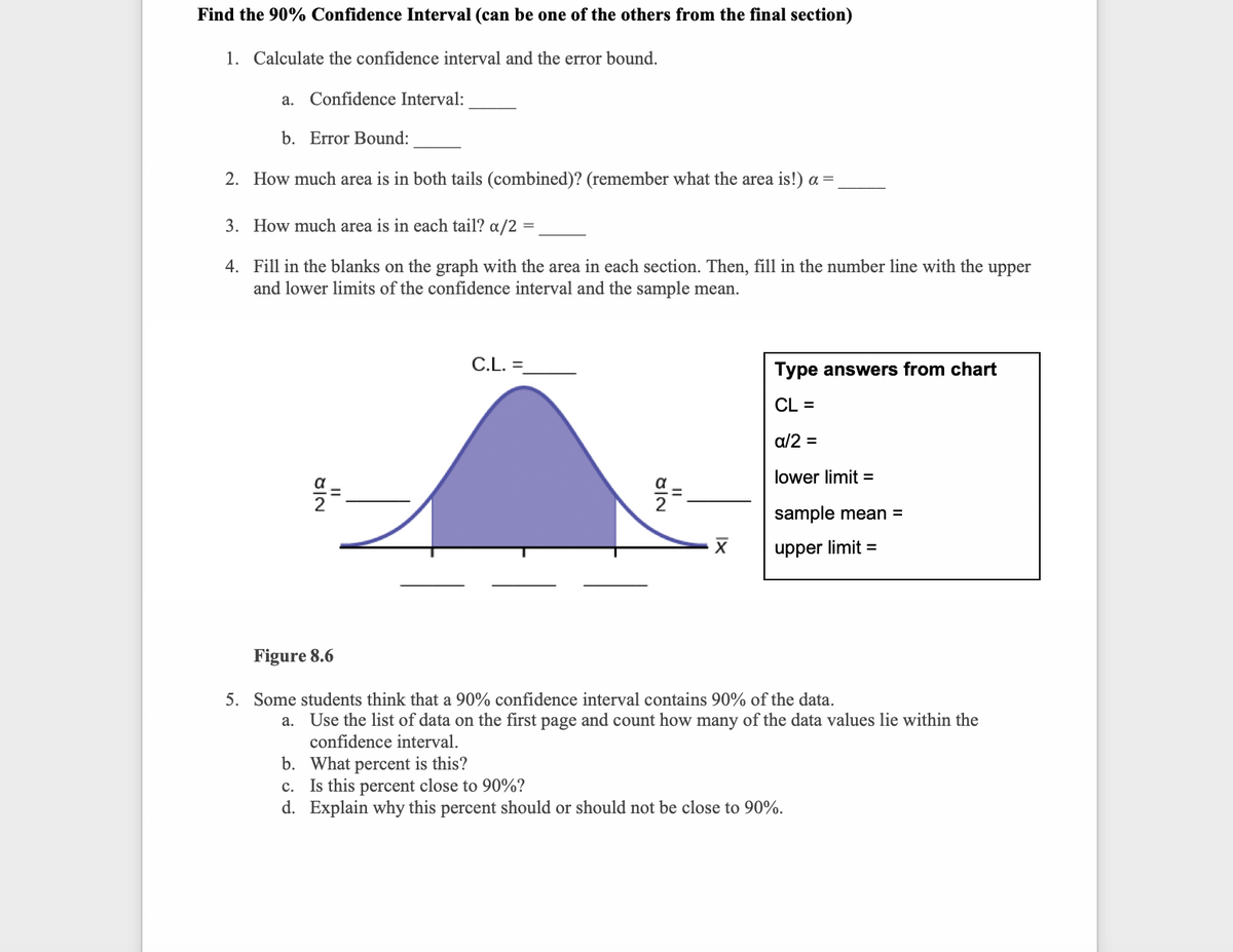 Find the 90% Confidence Interval (can be one of the others from the final section)
1. Calculate the confidence interval and the error bound.
a. Confidence Interval:
b. Error Bound:
2. How much area is in both tails (combined)? (remember what the area is!) a =
3. How much area is in each tail? a/2 =
4. Fill in the blanks on the graph with the area in each section. Then, fill in the number line with the upper
and lower limits of the confidence interval and the sample mean.
C.L. =
Type answers from chart
CL =
a/2 =
lower limit =
sample mean =
upper limit =
Figure 8.6
5. Some students think that a 90% confidence interval contains 90% of the data.
a. Use the list of data on the first page and count how many of the data values lie within the
confidence interval.
b. What percent is this?
c. Is this percent close to 90%?
d. Explain why this percent should or should not be close to 90%.
