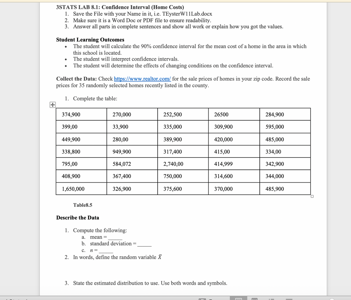 3STATS LAB 8.1: Confidence Interval (Home Costs)
1. Save the File with your Name in it, i.e. TEysterW11Lab.docx
2. Make sure it is a Word Doc or PDF file to ensure readability.
3. Answer all parts in complete sentences and show all work or explain how you got the values.
Student Learning Outcomes
The student will calculate the 90% confidence interval for the mean cost of a home in the area in which
this school is located.
The student will interpret confidence intervals.
The student will determine the effects of changing conditions on the confidence interval.
Collect the Data: Check https://www.realtor.com/ for the sale prices of homes in your zip code. Record the sale
prices for 35 randomly selected homes recently listed in the county.
1. Complete the table:
374,900
270,000
252,500
26500
284,900
399,00
33,900
335,000
309,900
595,000
449,900
280,00
389,900
420,000
485,000
338,800
949,900
317,400
415,00
334,00
795,00
584,072
2,740,00
414,999
342,900
408,900
367,400
750,000
314,600
344,000
1,650,000
326,900
375,600
370,000
485,900
Table8.5
Describe the Data
1. Compute the following:
а.
mean =
b. standard deviation =
c.
n =
2. In words, define the random variable X
3. State the estimated distribution to use. Use both words and symbols.
